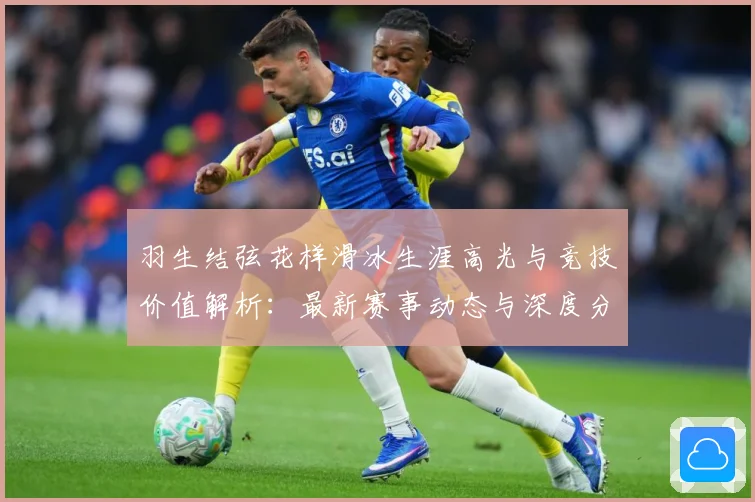 羽生结弦花样滑冰生涯高光与竞技价值解析：最新赛事动态与深度分析