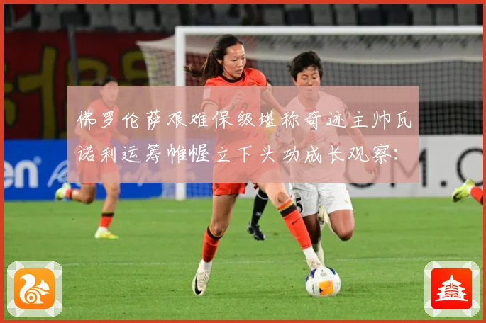 佛罗伦萨艰难保级堪称奇迹主帅瓦诺利运筹帷幄立下头功成长观察：最新赛事动态与深度分析