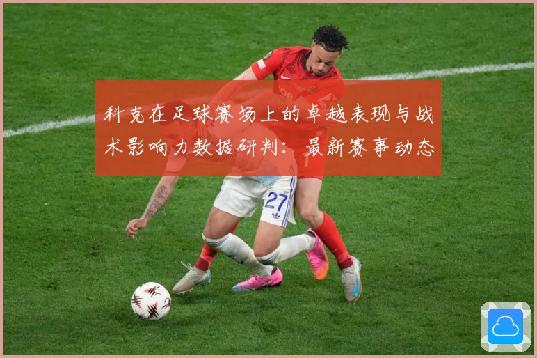 科克在足球赛场上的卓越表现与战术影响力数据研判：最新赛事动态与深度分析