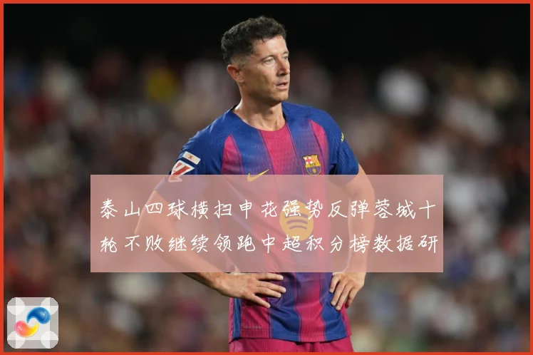 泰山四球横扫申花强势反弹蓉城十轮不败继续领跑中超积分榜数据研判：最新赛事动态与深度分析