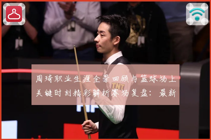 周琦职业生涯全景回顾与篮球场上关键时刻精彩解析赛场复盘：最新赛事动态与深度分析