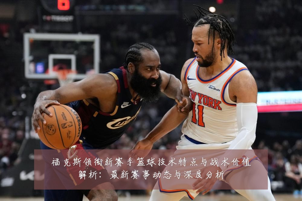 福克斯领衔新赛季篮球技术特点与战术价值解析:最新赛事动态与深度分析