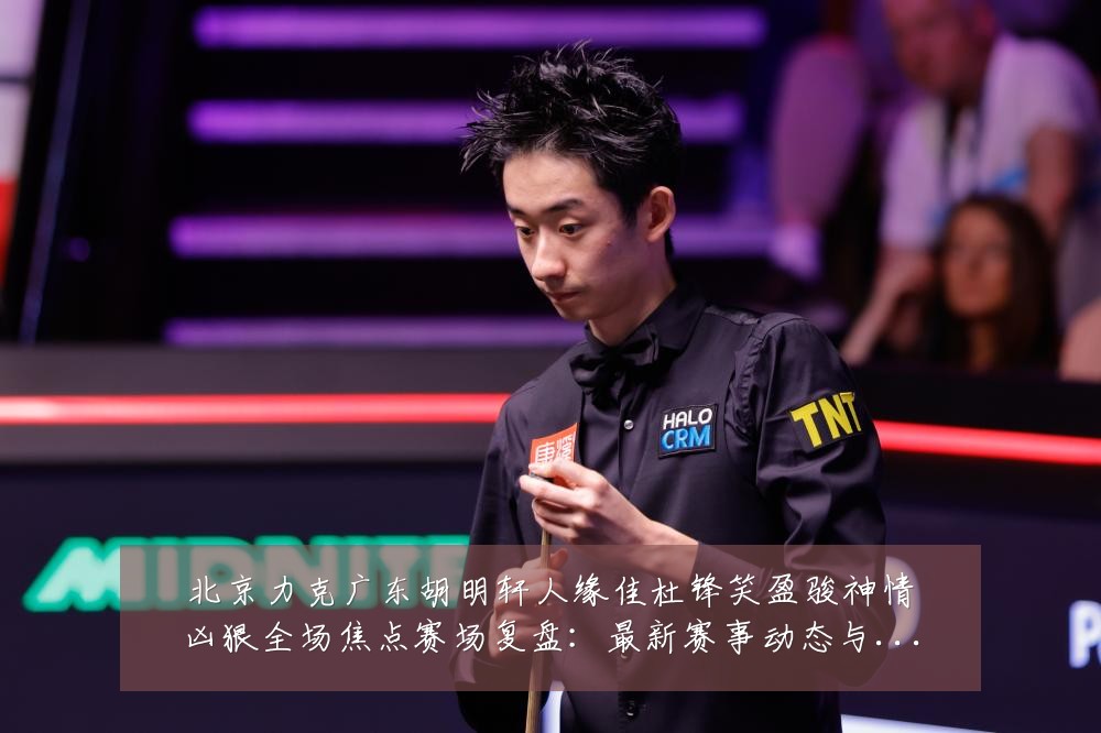 北京力克广东胡明轩人缘佳杜锋笑盈骏神情凶狠全场焦点赛场复盘:最新赛事动态与深度分析